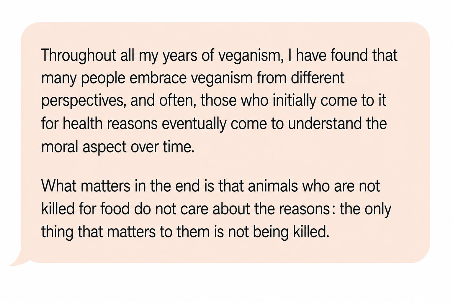 Comment: “Throughout all my years of veganism, I have found that many people embrace veganism from different perspectives, and often, those who initially come to it for health reasons eventually come to understand the moral aspect over time. What matters in the end is that animals who are not killed for food do not care about the reasons: the only thing that matters to them is not being killed.”