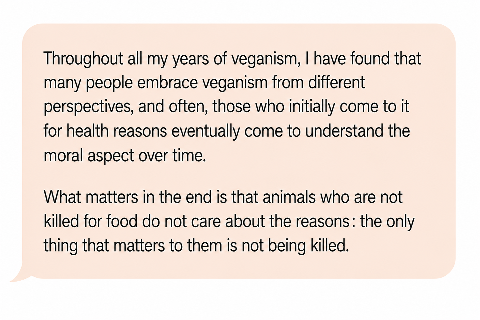 Comment: “Throughout all my years of veganism, I have found that many people embrace veganism from different perspectives, and often, those who initially come to it for health reasons eventually come to understand the moral aspect over time. What matters in the end is that animals who are not killed for food do not care about the reasons: the only thing that matters to them is not being killed.”