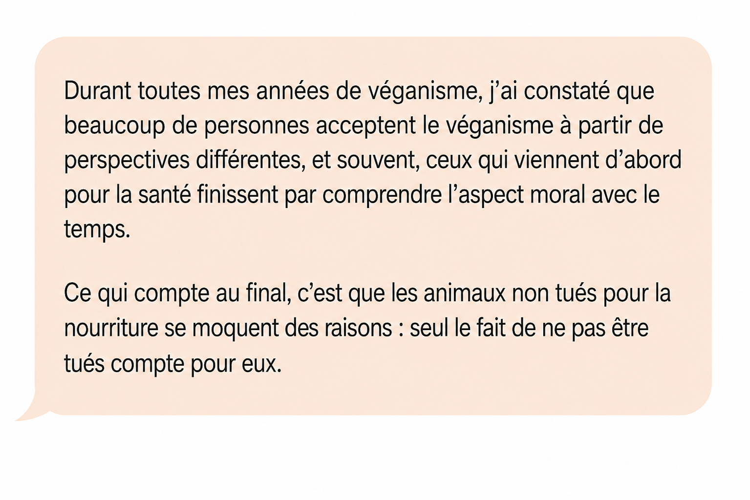 Commentaire de Jean Veuplusse : « Durant toutes mes années de véganisme, j'ai constaté que beaucoup de personnes acceptent le véganisme à partir de perspectives différentes, et souvent, ceux qui viennent d'abord pour la santé finissent par comprendre l'aspect moral avec le temps. Ce qui compte au final, c'est que les animaux non tués pour la nourriture se moquent des raisons : seul le fait de ne pas être tués compte pour eux. »