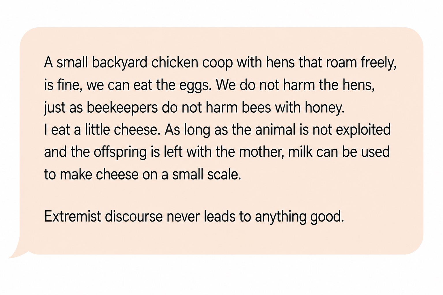 Comment: “A small backyard chicken coop with hens that roam freely is fine, we can eat the eggs. We do not harm the hens, just as beekeepers do not harm bees with honey. I eat a little cheese. As long as the animal is not exploited and the offspring is left with the mother, milk can be used to make cheese on a small scale. Extremist discourse never leads to anything good.”