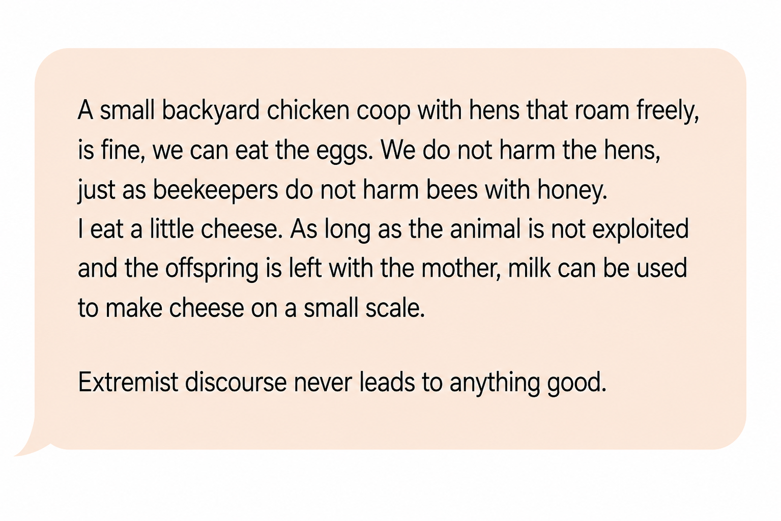 Comment: “A small backyard chicken coop with hens that roam freely is fine, we can eat the eggs. We do not harm the hens, just as beekeepers do not harm bees with honey. I eat a little cheese. As long as the animal is not exploited and the offspring is left with the mother, milk can be used to make cheese on a small scale. Extremist discourse never leads to anything good.”