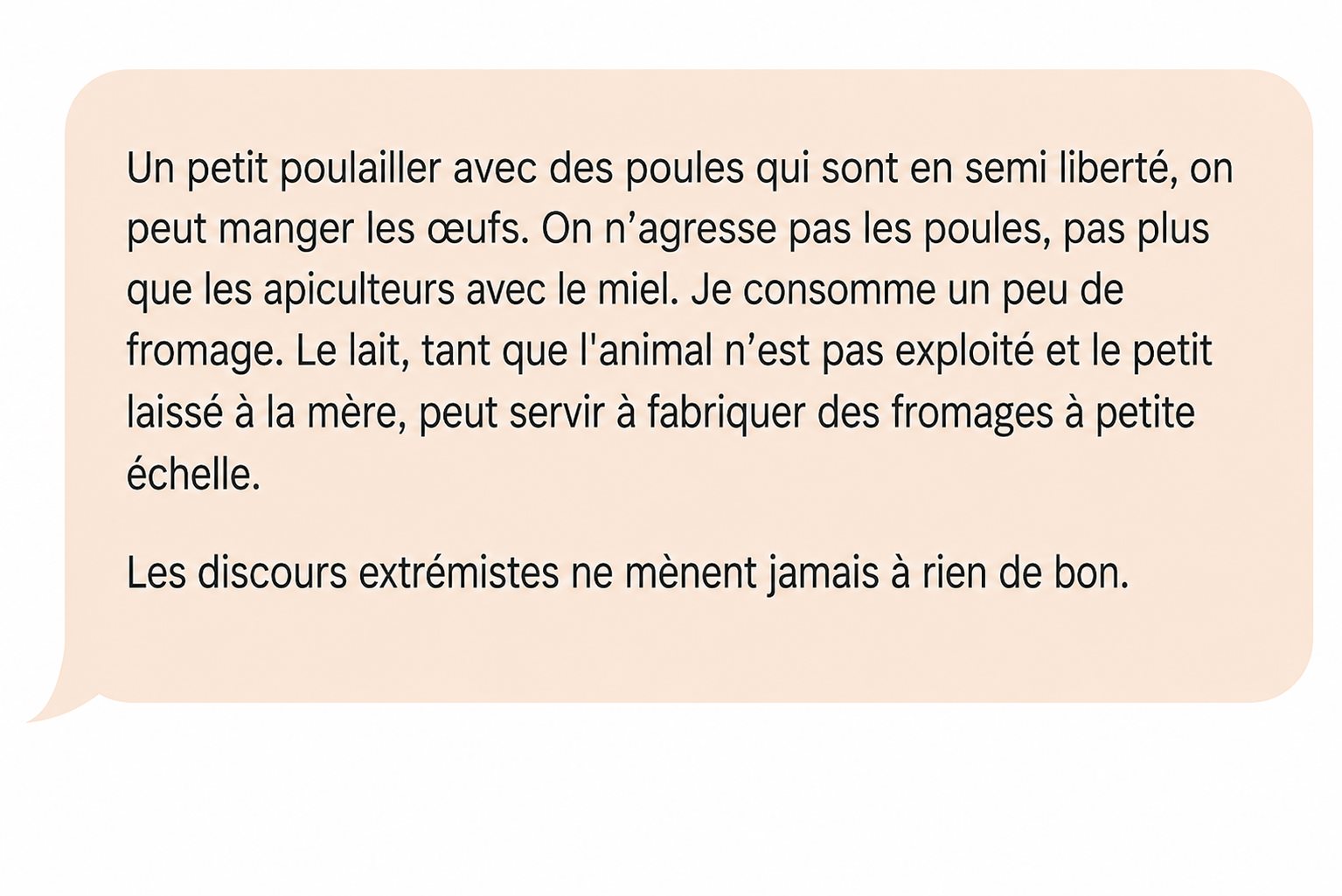 Commentaire d'Alex Térieur : « Un petit poulailler avec des poules qui sont en semi liberté, on peut manger les œufs. On n'agresse pas les poules, pas plus que les apiculteurs avec le miel. Je consomme un peu de fromage. Le lait, tant que l'animal n'est pas exploité et le petit laissé à la mère, peut servir à fabriquer des fromages à petite échelle. Les discours extrémistes ne mènent jamais à rien de bon. »