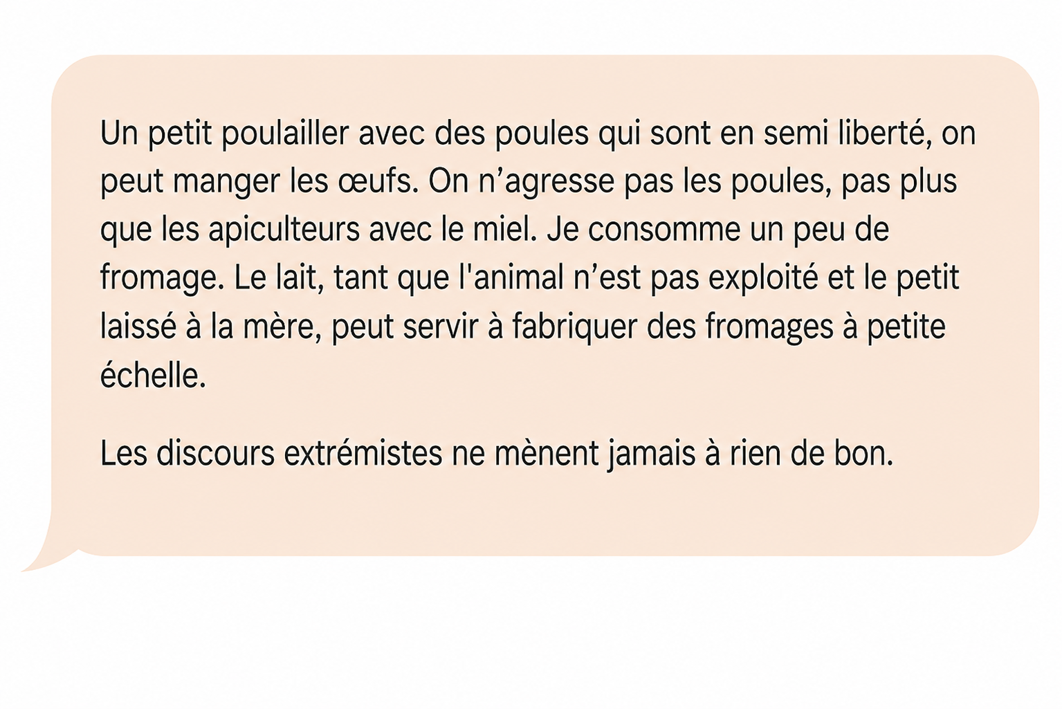 Commentaire d'Alex Térieur : « Un petit poulailler avec des poules qui sont en semi liberté, on peut manger les œufs. On n'agresse pas les poules, pas plus que les apiculteurs avec le miel. Je consomme un peu de fromage. Le lait, tant que l'animal n'est pas exploité et le petit laissé à la mère, peut servir à fabriquer des fromages à petite échelle. Les discours extrémistes ne mènent jamais à rien de bon. »